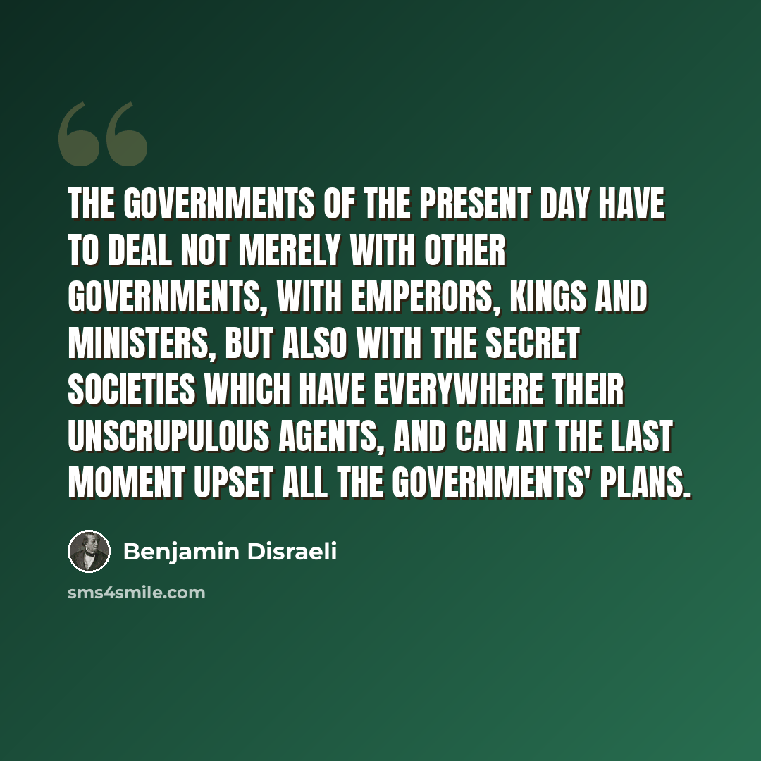 “The governments of the present day have to deal not merely with other governments, with emperors, kings and ministers, but also with the secret societies which have everywhere their unscrupulous agents, and can at the last moment upset all the governments' plans.” quote by Benjamin Disraeli