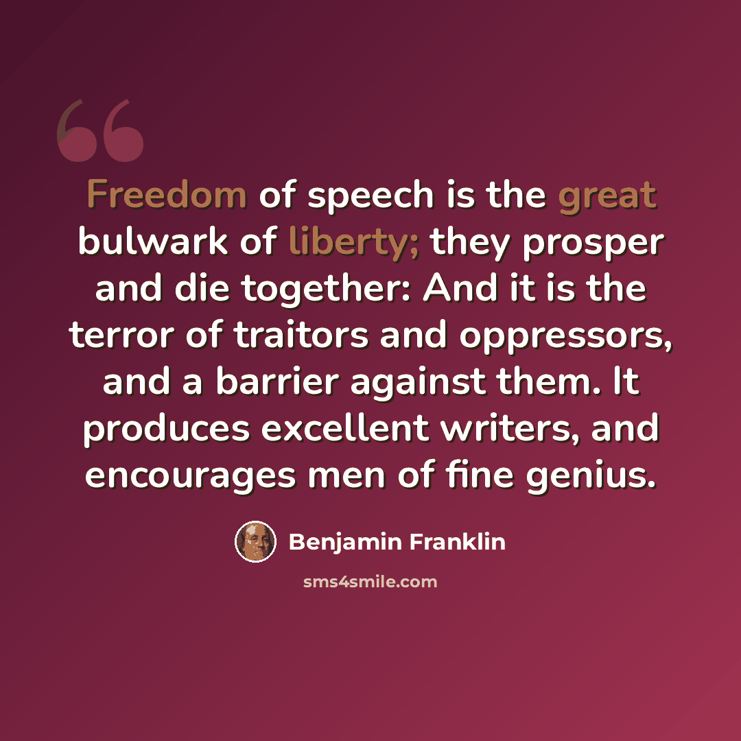 “Freedom of speech is the great bulwark of liberty; they prosper and die together: And it is the terror of traitors and oppressors, and a barrier against them. It produces excellent writers, and encourages men of fine genius.” quote by Benjamin Franklin