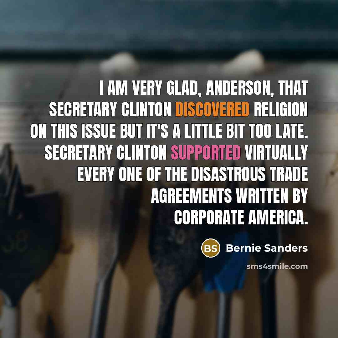 “I am very glad, Anderson, that secretary Clinton discovered religion on this issue but it's a little bit too late. Secretary Clinton supported virtually every one of the disastrous trade agreements written by corporate America.” quote by Bernie Sanders
