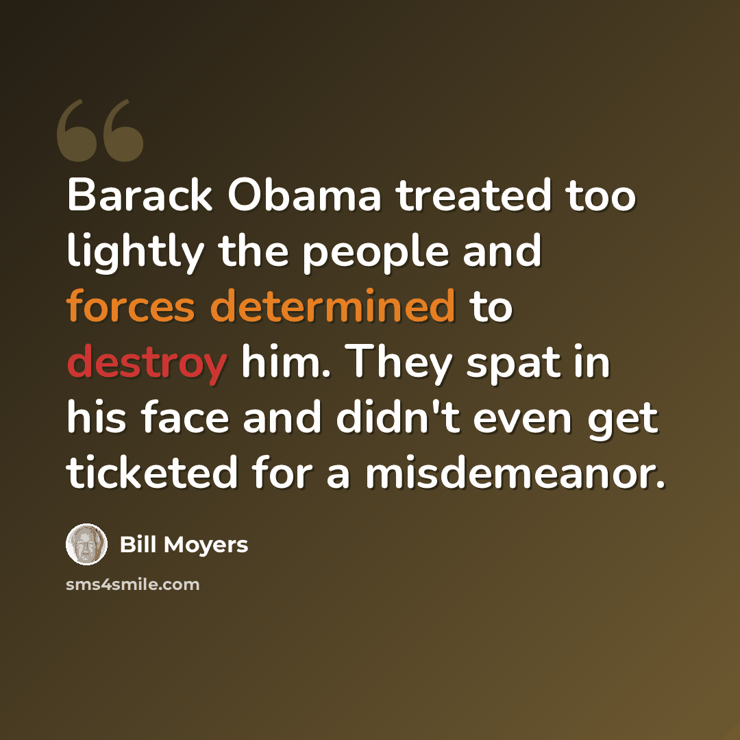 “Barack Obama treated too lightly the people and forces determined to destroy him. They spat in his face and didn't even get ticketed for a misdemeanor.” quote by Bill Moyers