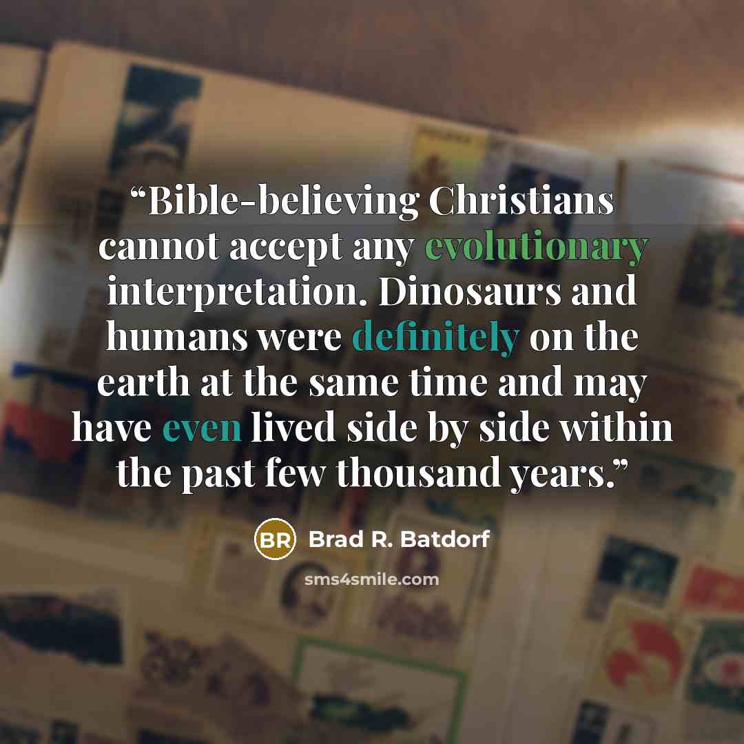 “Bible-believing Christians cannot accept any evolutionary interpretation. Dinosaurs and humans were definitely on the earth at the same time and may have even lived side by side within the past few thousand years.” quote by Brad R. Batdorf