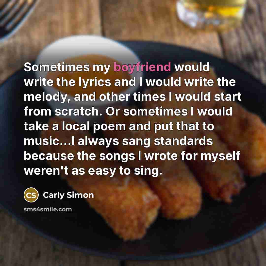 “Sometimes my boyfriend would write the lyrics and I would write the melody, and other times I would start from scratch. Or sometimes I would take a local poem and put that to music...I always sang standards because the songs I wrote for myself weren't as easy to sing.” quote by Carly Simon