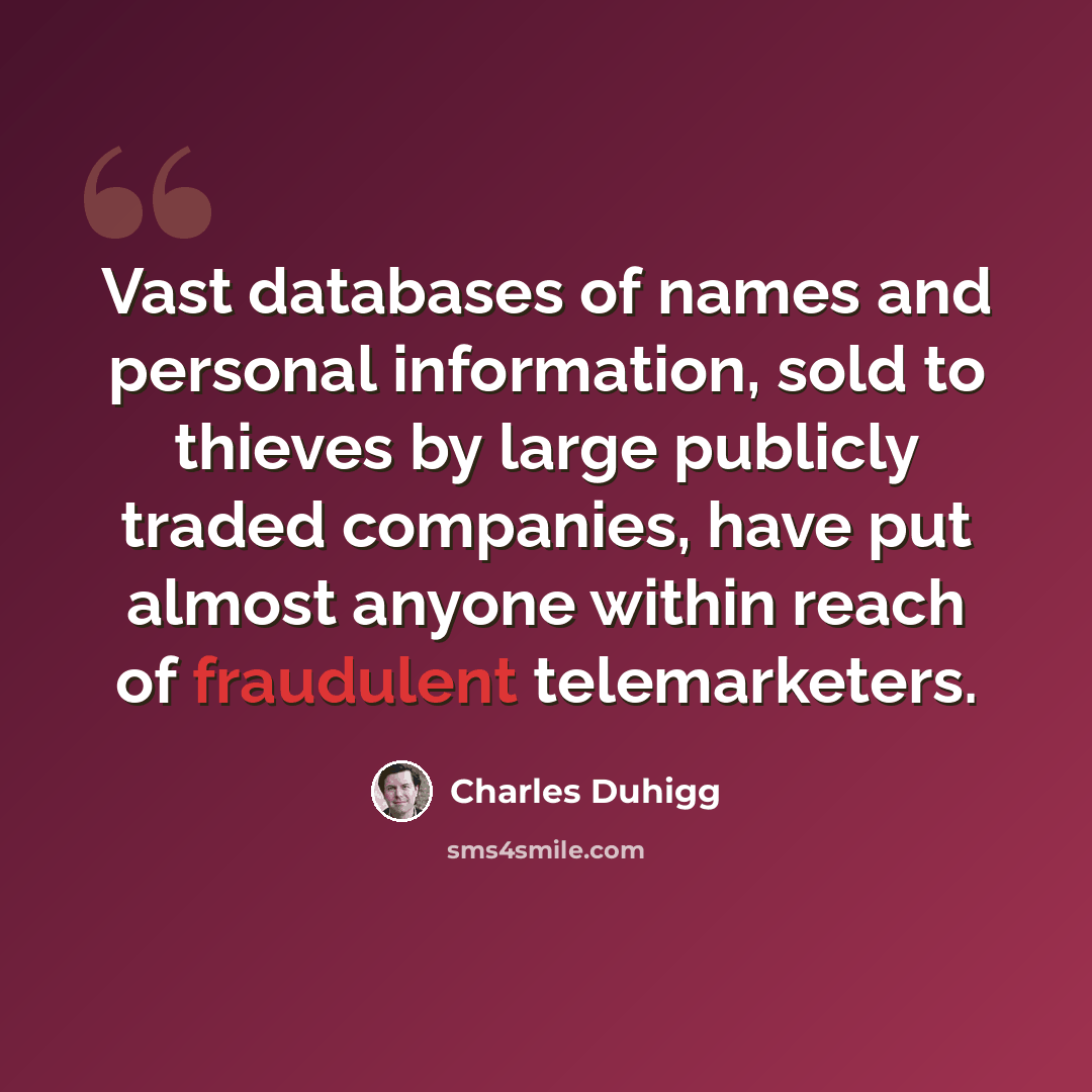 “Vast databases of names and personal information, sold to thieves by large publicly traded companies, have put almost anyone within reach of fraudulent telemarketers.” quote by Charles Duhigg