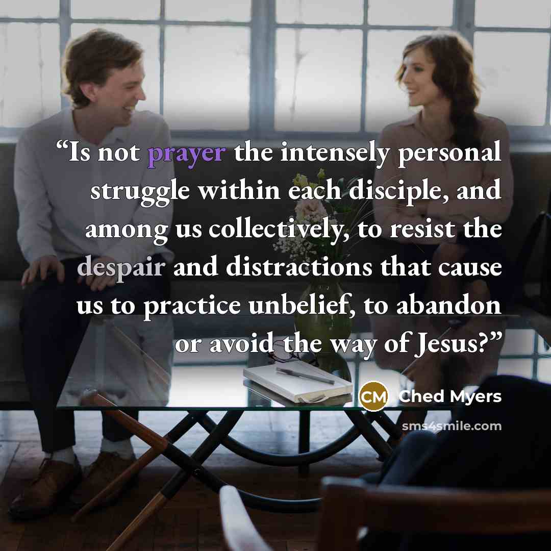 “Is not prayer the intensely personal struggle within each disciple, and among us collectively, to resist the despair and distractions that cause us to practice unbelief, to abandon or avoid the way of Jesus?” quote by Ched Myers