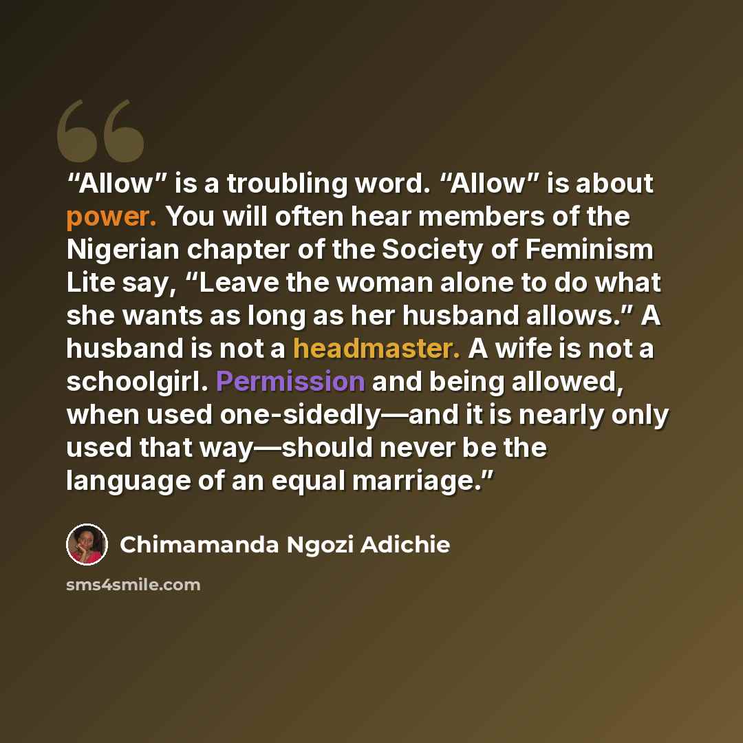 “Allow” is a troubling word. “Allow” is about power. You will often hear members of the Nigerian chapter of the Society of Feminism Lite say, “Leave the woman alone to do what she wants as long as her husband allows.” A husband is not a headmaster. A wife is not a schoolgirl. Permission and being…” quote by Chimamanda Ngozi Adichie