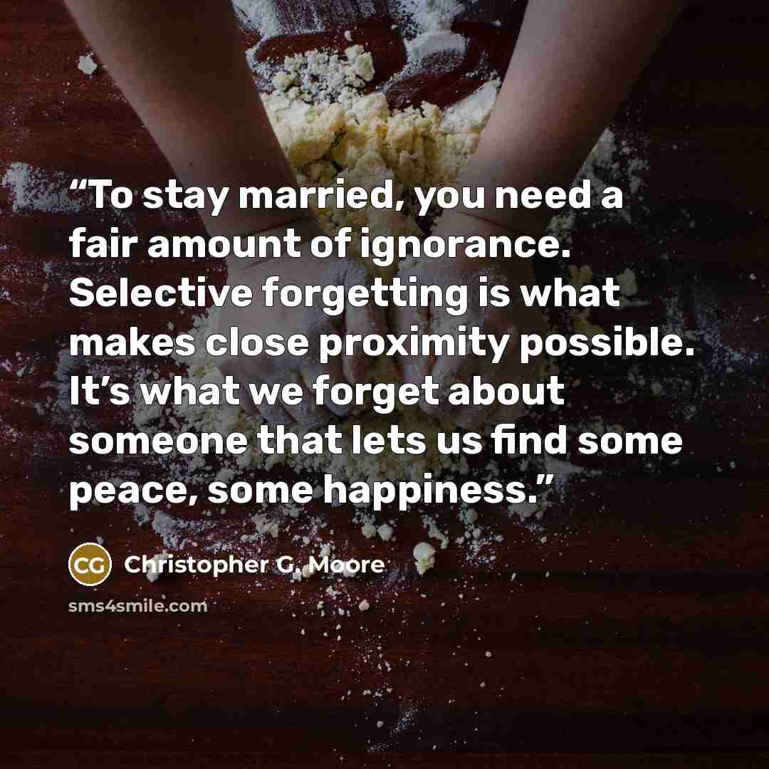 “To stay married, you need a fair amount of ignorance. Selective forgetting is what makes close proximity possible. It’s what we forget about someone that lets us find some peace, some happiness.” quote by Christopher G. Moore