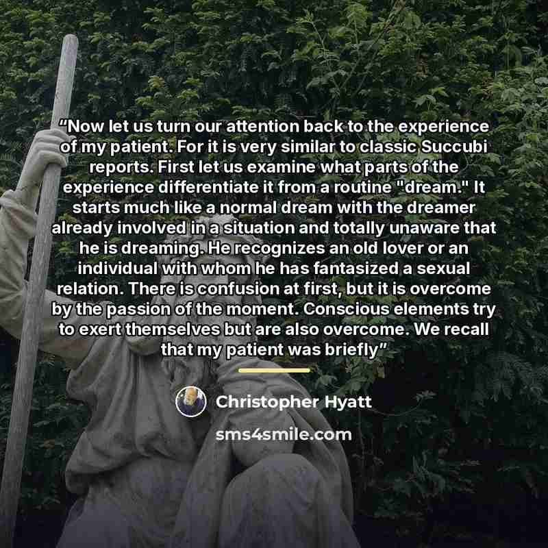 “Now let us turn our attention back to the experience of my patient. For it is very similar to classic Succubi reports. First let us examine what parts of the experience differentiate it from a routine "dream." It starts much like a normal dream with the dreamer already involved in a situation and…” quote by Christopher Hyatt