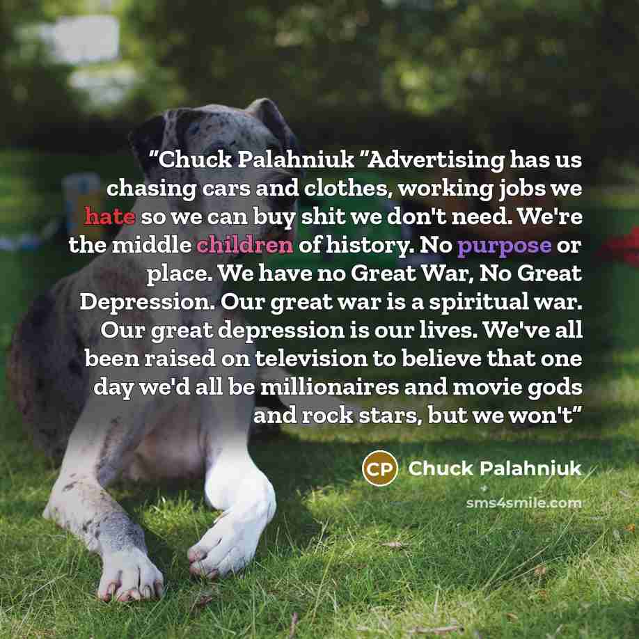 “Chuck Palahniuk “Advertising has us chasing cars and clothes, working jobs we hate so we can buy shit we don't need. We're the middle children of history. No purpose or place. We have no Great War, No Great Depression. Our great war is a spiritual war. Our great depression is our lives. We've all…” quote by Chuck Palahniuk