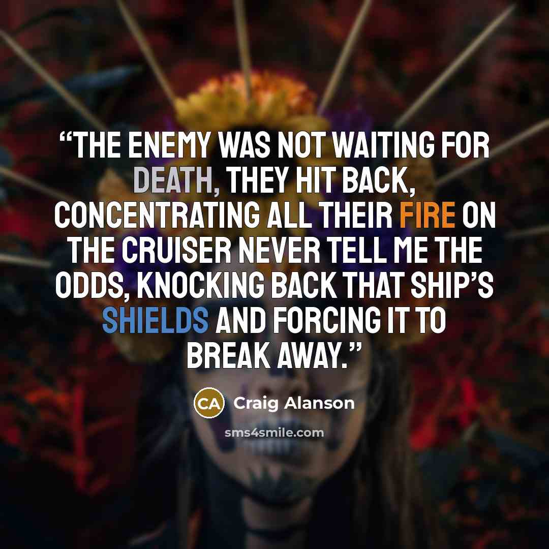 “The enemy was not waiting for death, they hit back, concentrating all their fire on the cruiser Never Tell Me The Odds, knocking back that ship’s shields and forcing it to break away.” quote by Craig Alanson