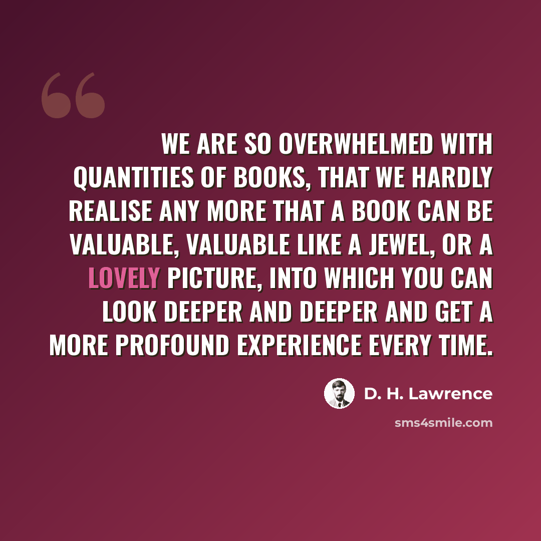“We are so overwhelmed with quantities of books, that we hardly realise any more that a book can be valuable, valuable like a jewel, or a lovely picture, into which you can look deeper and deeper and get a more profound experience every time.” quote by D. H. Lawrence