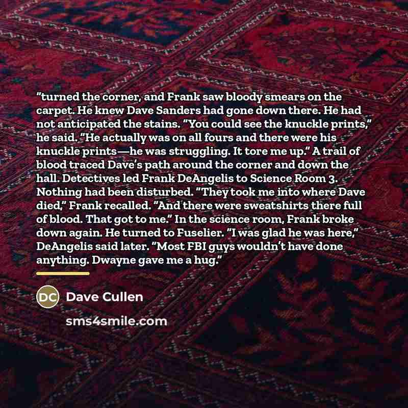 “turned the corner, and Frank saw bloody smears on the carpet. He knew Dave Sanders had gone down there. He had not anticipated the stains. “You could see the knuckle prints,” he said. “He actually was on all fours and there were his knuckle prints—he was struggling. It tore me up.” A trail of…” quote by Dave Cullen