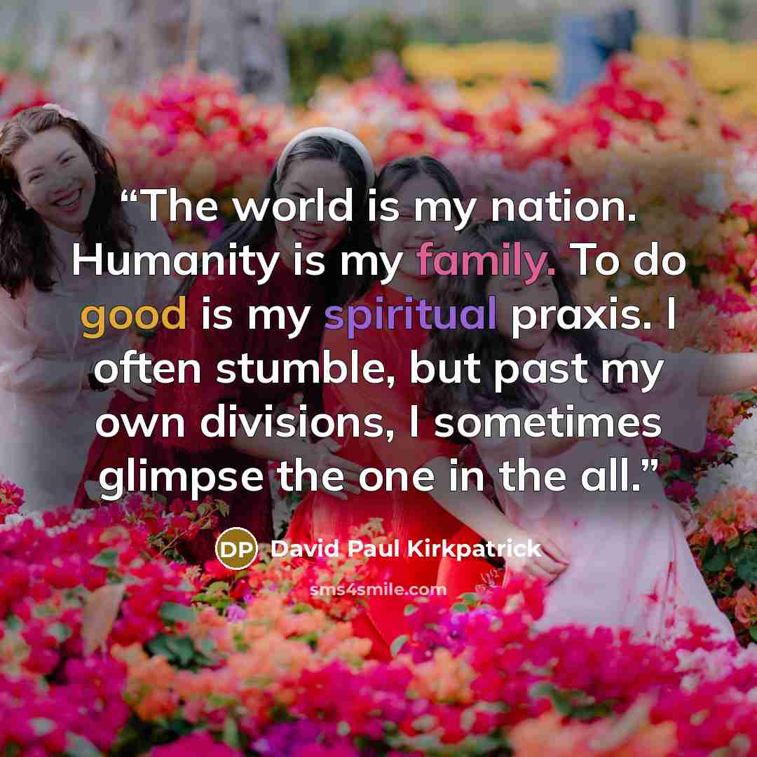 “The world is my nation. Humanity is my family. To do good is my spiritual praxis. I often stumble, but past my own divisions, I sometimes glimpse the one in the all.” quote by David Paul Kirkpatrick