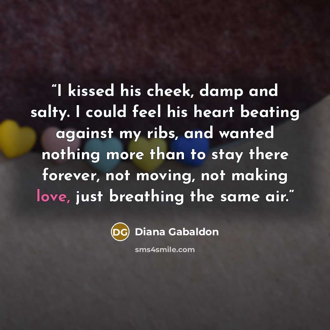 “I kissed his cheek, damp and salty. I could feel his heart beating against my ribs, and wanted nothing more than to stay there forever, not moving, not making love, just breathing the same air.” quote by Diana Gabaldon