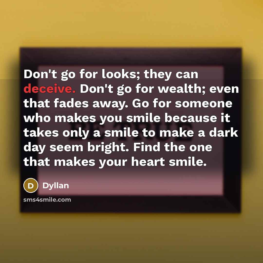 “Don't go for looks; they can deceive. Don't go for wealth; even that fades away. Go for someone who makes you smile because it takes only a smile to make a dark day seem bright. Find the one that makes your heart smile.” quote by Dyllan