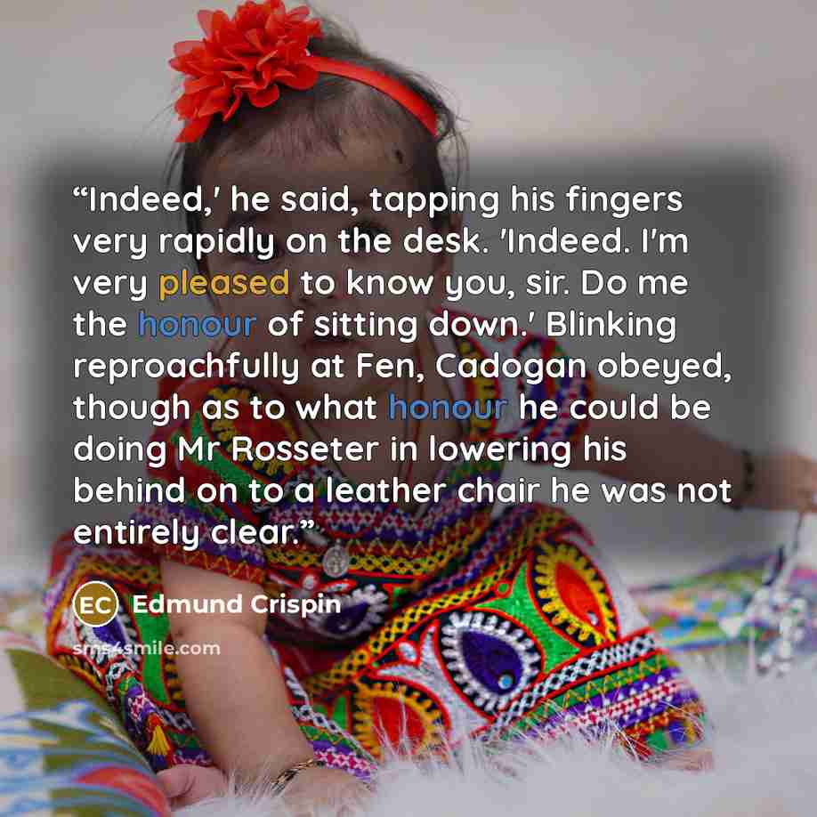“Indeed,' he said, tapping his fingers very rapidly on the desk. 'Indeed. I'm very pleased to know you, sir. Do me the honour of sitting down.' Blinking reproachfully at Fen, Cadogan obeyed, though as to what honour he could be doing Mr Rosseter in lowering his behind on to a leather chair he was…” quote by Edmund Crispin