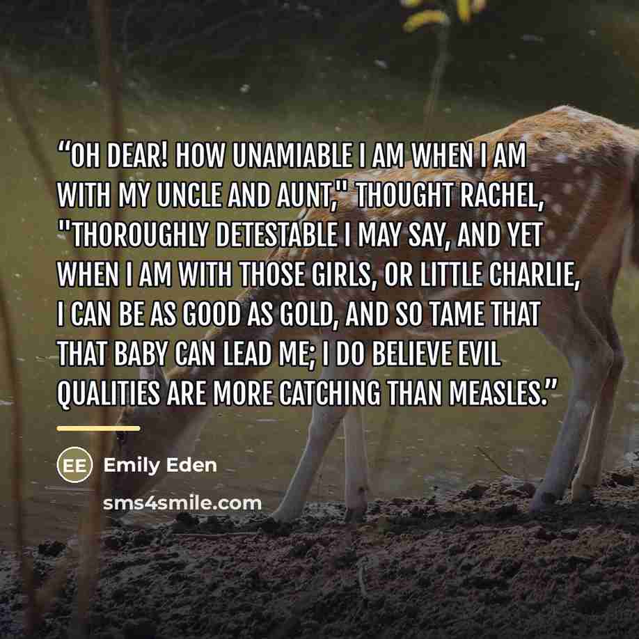 “Oh dear! how unamiable I am when I am with my uncle and aunt," thought Rachel, "thoroughly detestable I may say, and yet when I am with those girls, or little Charlie, I can be as good as gold, and so tame that that baby can lead me; I do believe evil qualities are more catching than measles.” quote by Emily Eden