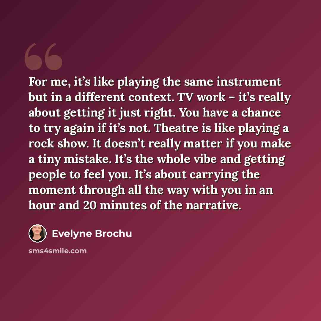 “For me, it’s like playing the same instrument but in a different context. TV work – it’s really about getting it just right. You have a chance to try again if it’s not. Theatre is like playing a rock show. It doesn’t really matter if you make a tiny mistake. It’s the whole vibe and getting people…” quote by Evelyne Brochu