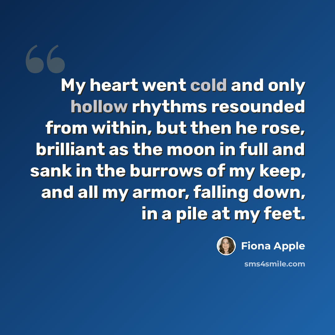 “My heart went cold and only hollow rhythms resounded from within, but then he rose, brilliant as the moon in full and sank in the burrows of my keep, and all my armor, falling down, in a pile at my feet.” quote by Fiona Apple