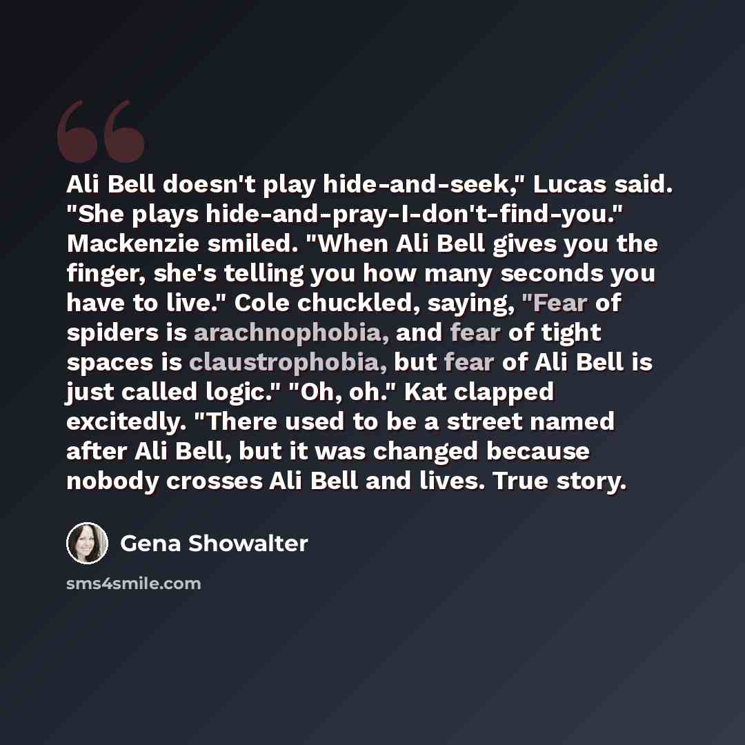 “Ali Bell doesn't play hide-and-seek," Lucas said. "She plays hide-and-pray-I-don't-find-you." Mackenzie smiled. "When Ali Bell gives you the finger, she's telling you how many seconds you have to live." Cole chuckled, saying, "Fear of spiders is arachnophobia, and fear of tight spaces is…” quote by Gena Showalter