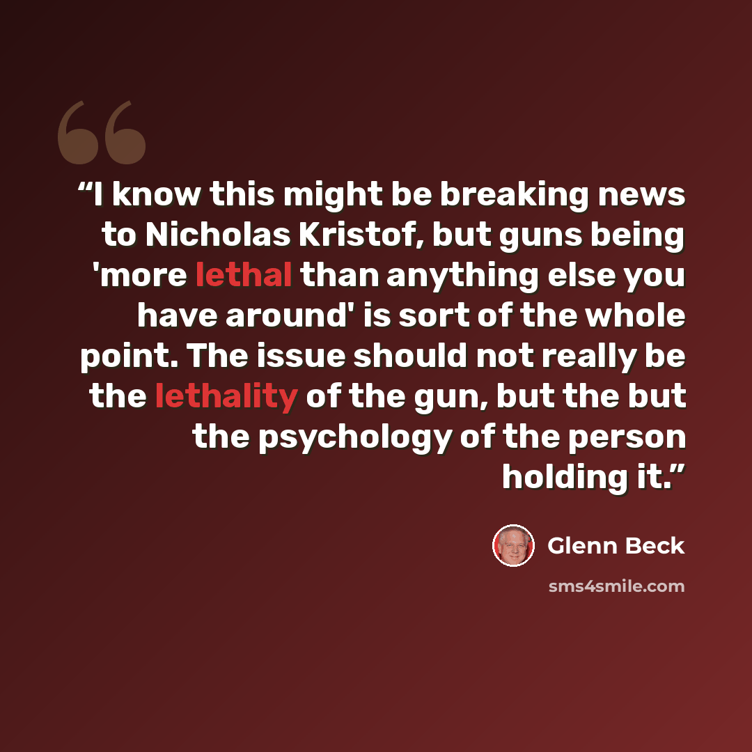 “I know this might be breaking news to Nicholas Kristof, but guns being 'more lethal than anything else you have around' is sort of the whole point. The issue should not really be the lethality of the gun, but the but the psychology of the person holding it.” quote by Glenn Beck