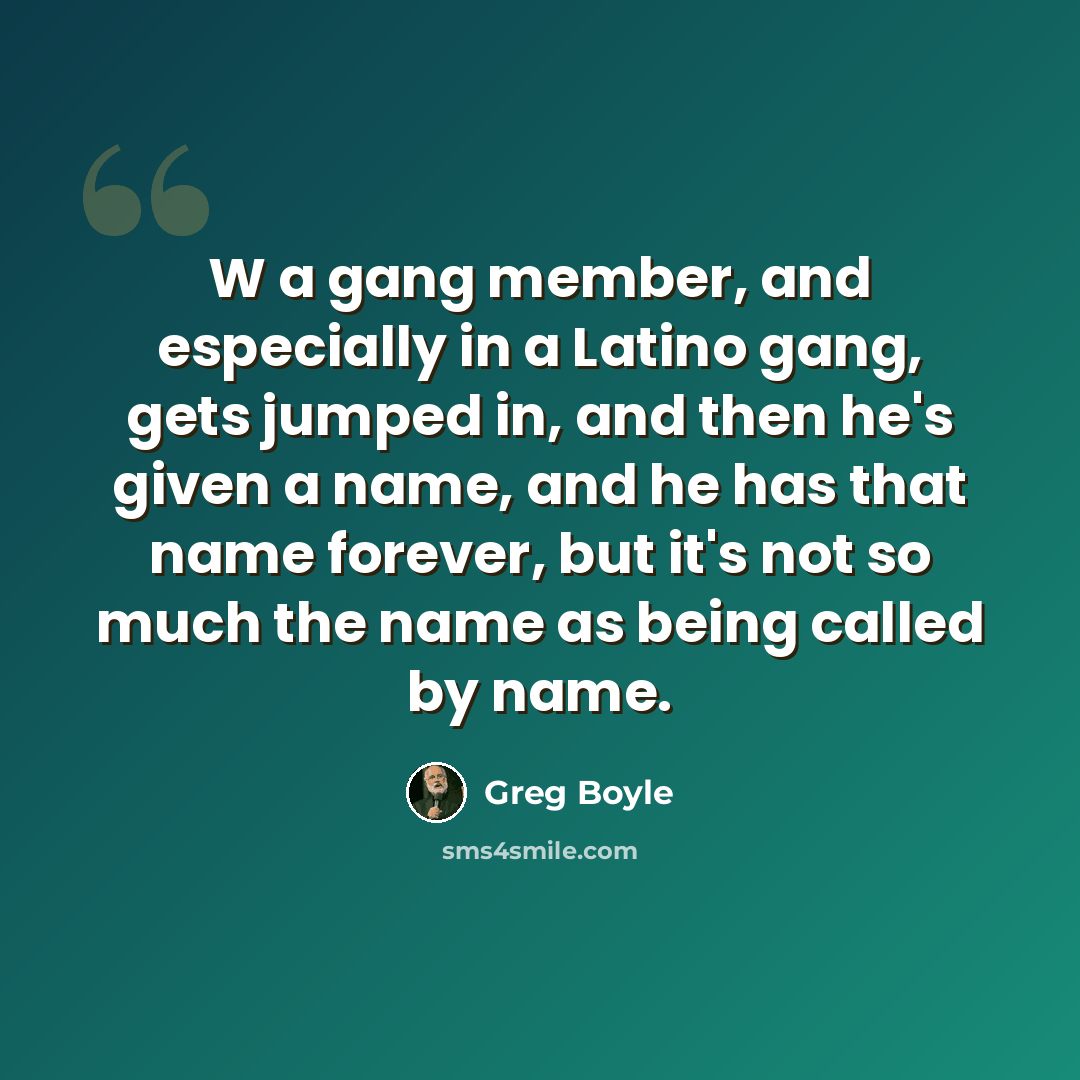 “W a gang member, and especially in a Latino gang, gets jumped in, and then he's given a name, and he has that name forever, but it's not so much the name as being called by name.” quote by Greg Boyle