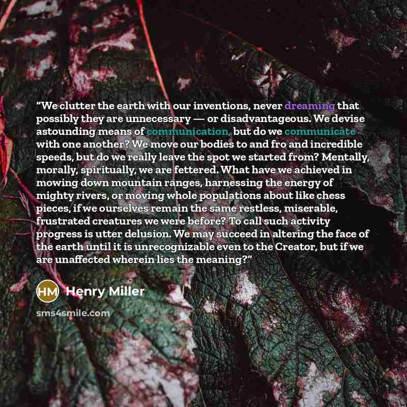 “We clutter the earth with our inventions, never dreaming that possibly they are unnecessary — or disadvantageous. We devise astounding means of communication, but do we communicate with one another? We move our bodies to and fro and incredible speeds, but do we really leave the spot we started…” quote by Henry Miller