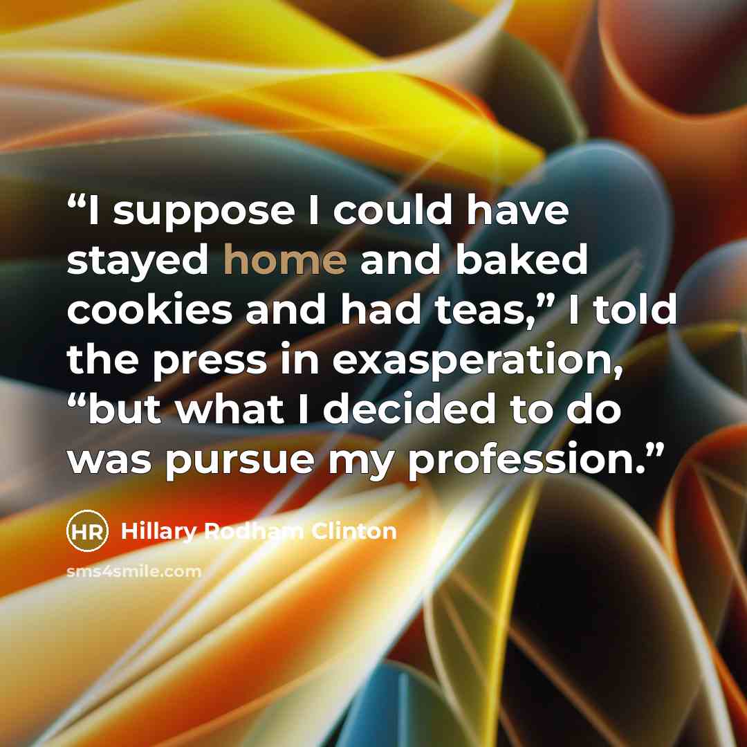 “I suppose I could have stayed home and baked cookies and had teas,” I told the press in exasperation, “but what I decided to do was pursue my profession.” quote by Hillary Rodham Clinton