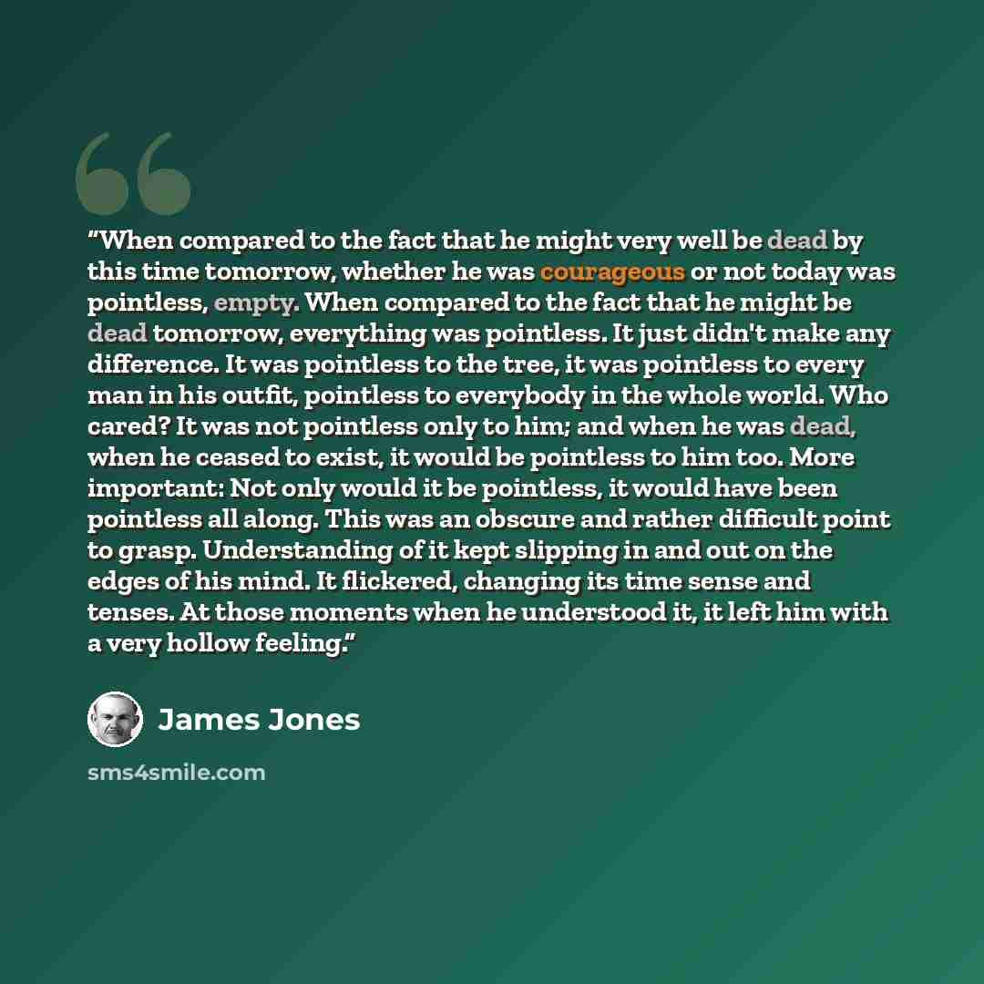 “When compared to the fact that he might very well be dead by this time tomorrow, whether he was courageous or not today was pointless, empty. When compared to the fact that he might be dead tomorrow, everything was pointless. It just didn't make any difference. It was pointless to the tree, it was…” quote by James Jones
