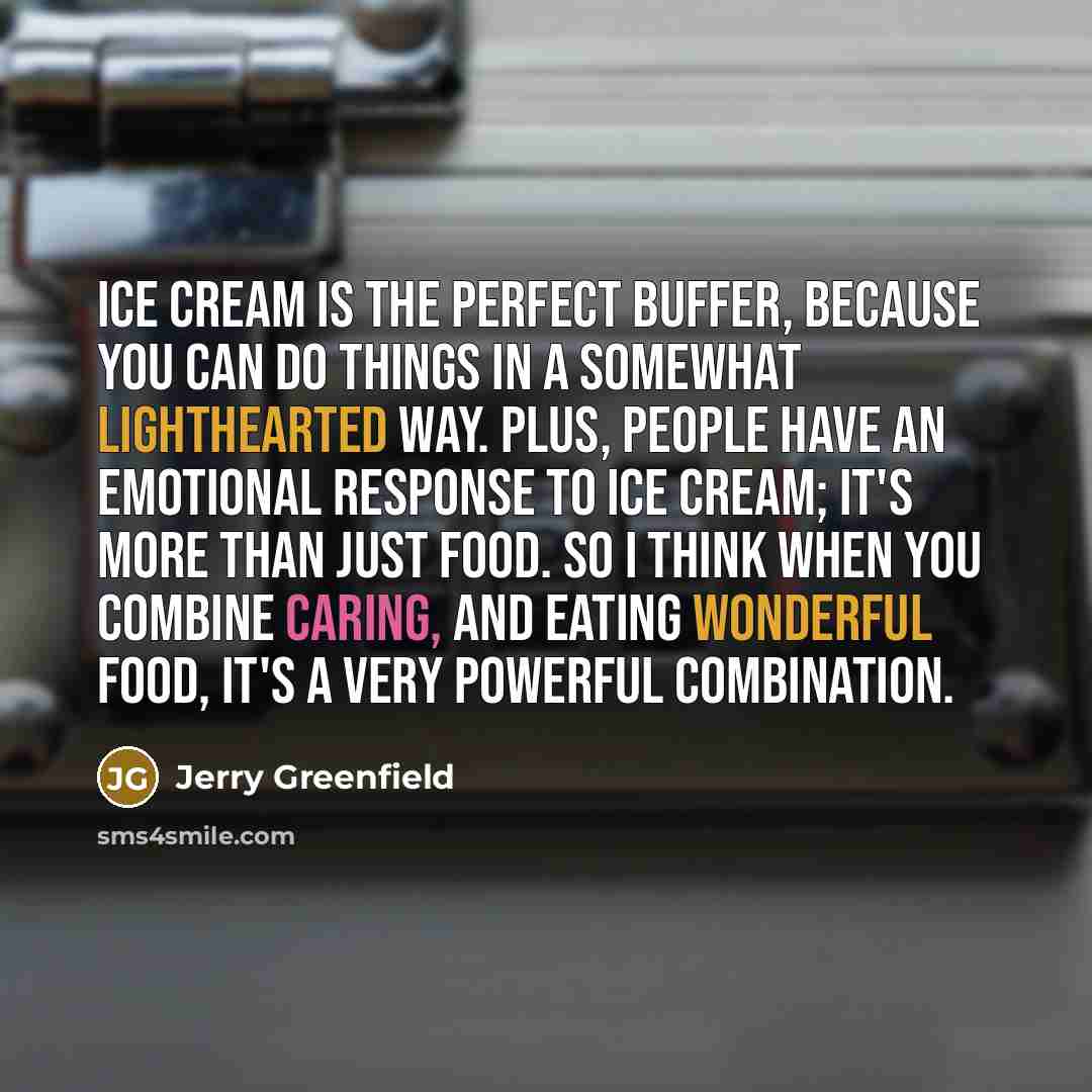 “Ice cream is the perfect buffer, because you can do things in a somewhat lighthearted way. Plus, people have an emotional response to ice cream; it's more than just food. So I think when you combine caring, and eating wonderful food, it's a very powerful combination.” quote by Jerry Greenfield