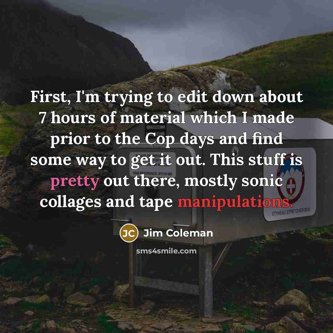 “First, I'm trying to edit down about 7 hours of material which I made prior to the Cop days and find some way to get it out. This stuff is pretty out there, mostly sonic collages and tape manipulations.” quote by Jim Coleman