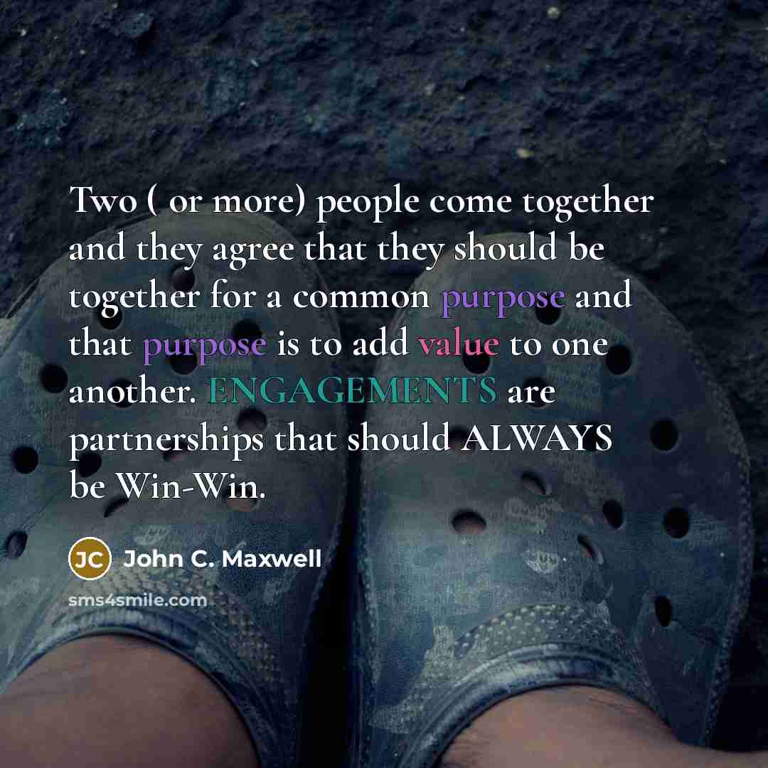 “Two ( or more) people come together and they agree that they should be together for a common purpose and that purpose is to add value to one another. ENGAGEMENTS are partnerships that should ALWAYS be Win-Win.” quote by John C. Maxwell