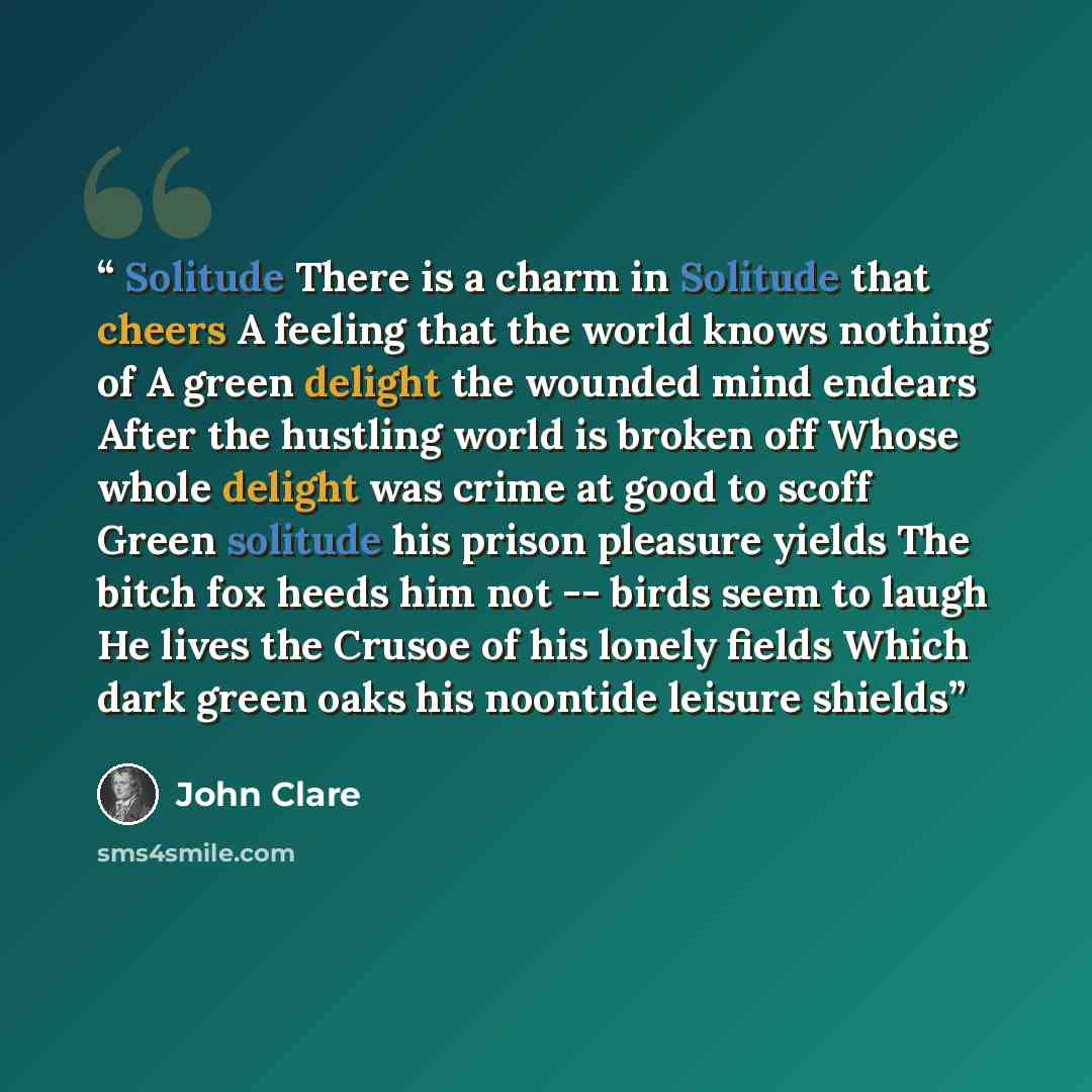 “Solitude There is a charm in Solitude that cheers A feeling that the world knows nothing of A green delight the wounded mind endears After the hustling world is broken off Whose whole delight was crime at good to scoff Green solitude his prison pleasure yields The bitch fox heeds him not -- birds…” quote by John Clare