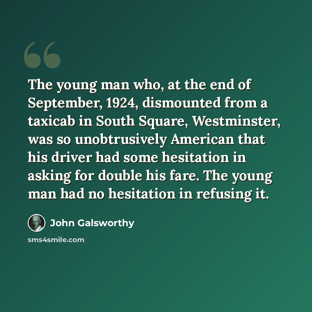 “The young man who, at the end of September, 1924, dismounted from a taxicab in South Square, Westminster, was so unobtrusively American that his driver had some hesitation in asking for double his fare. The young man had no hesitation in refusing it.” quote by John Galsworthy