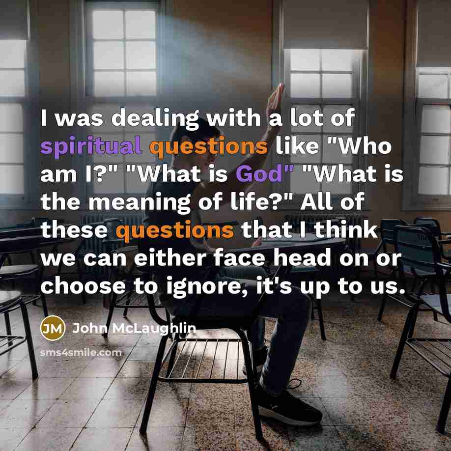 “I was dealing with a lot of spiritual questions like "Who am I?" "What is God" "What is the meaning of life?" All of these questions that I think we can either face head on or choose to ignore, it's up to us.” quote by John McLaughlin