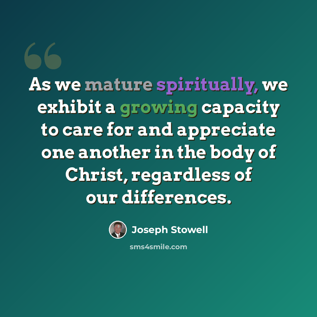 “As we mature spiritually, we exhibit a growing capacity to care for and appreciate one another in the body of Christ, regardless of our differences.” quote by Joseph Stowell