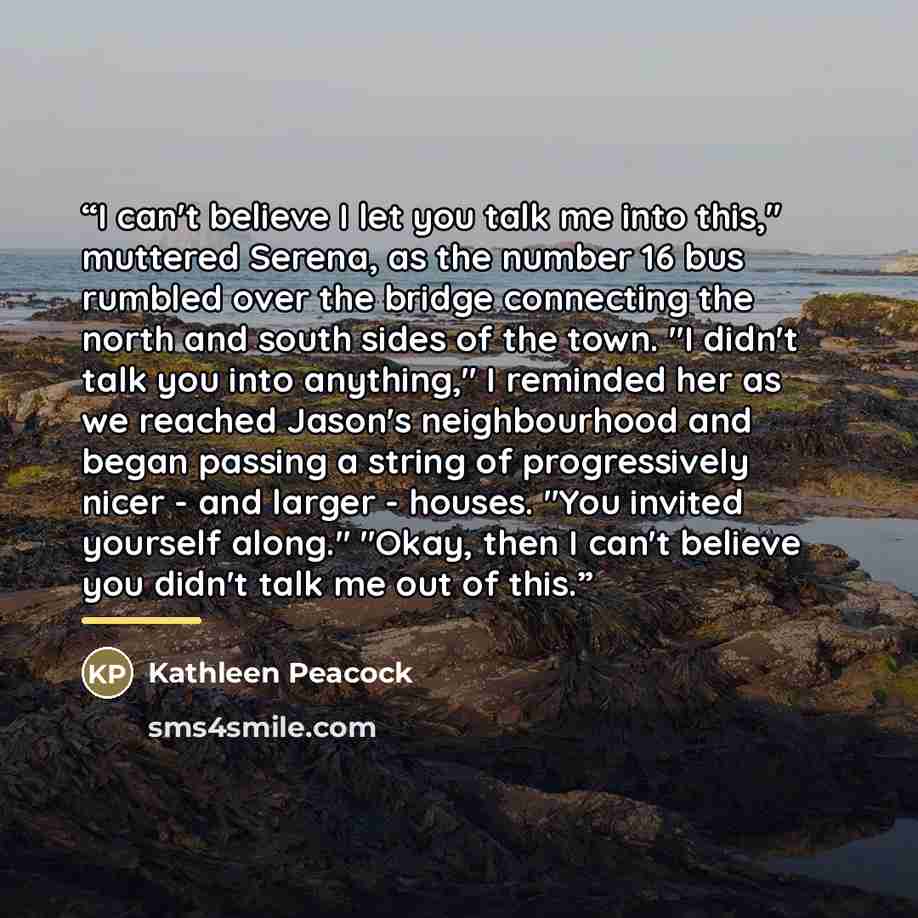 “I can't believe I let you talk me into this," muttered Serena, as the number 16 bus rumbled over the bridge connecting the north and south sides of the town. "I didn't talk you into anything," I reminded her as we reached Jason's neighbourhood and began passing a string of progressively nicer…” quote by Kathleen Peacock