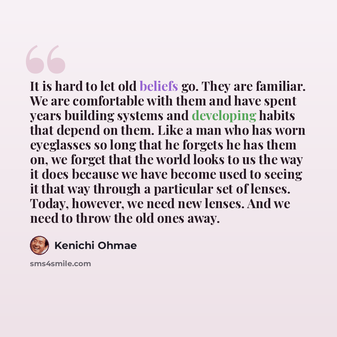 “It is hard to let old beliefs go. They are familiar. We are comfortable with them and have spent years building systems and developing habits that depend on them. Like a man who has worn eyeglasses so long that he forgets he has them on, we forget that the world looks to us the way it does because…” quote by Kenichi Ohmae