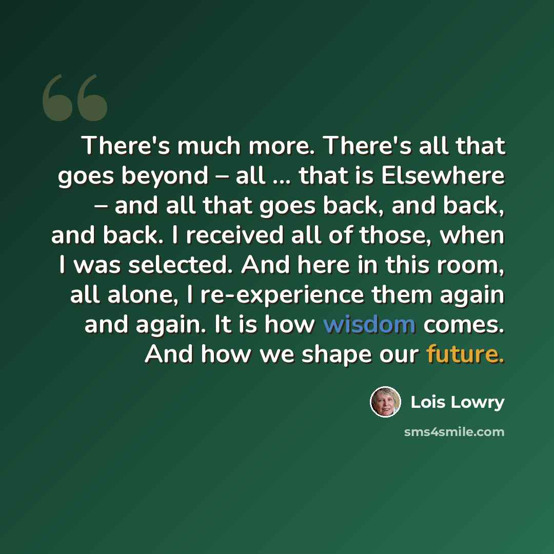 “There's much more. There's all that goes beyond – all ... that is Elsewhere – and all that goes back, and back, and back. I received all of those, when I was selected. And here in this room, all alone, I re-experience them again and again. It is how wisdom comes. And how we shape our future.” quote by Lois Lowry