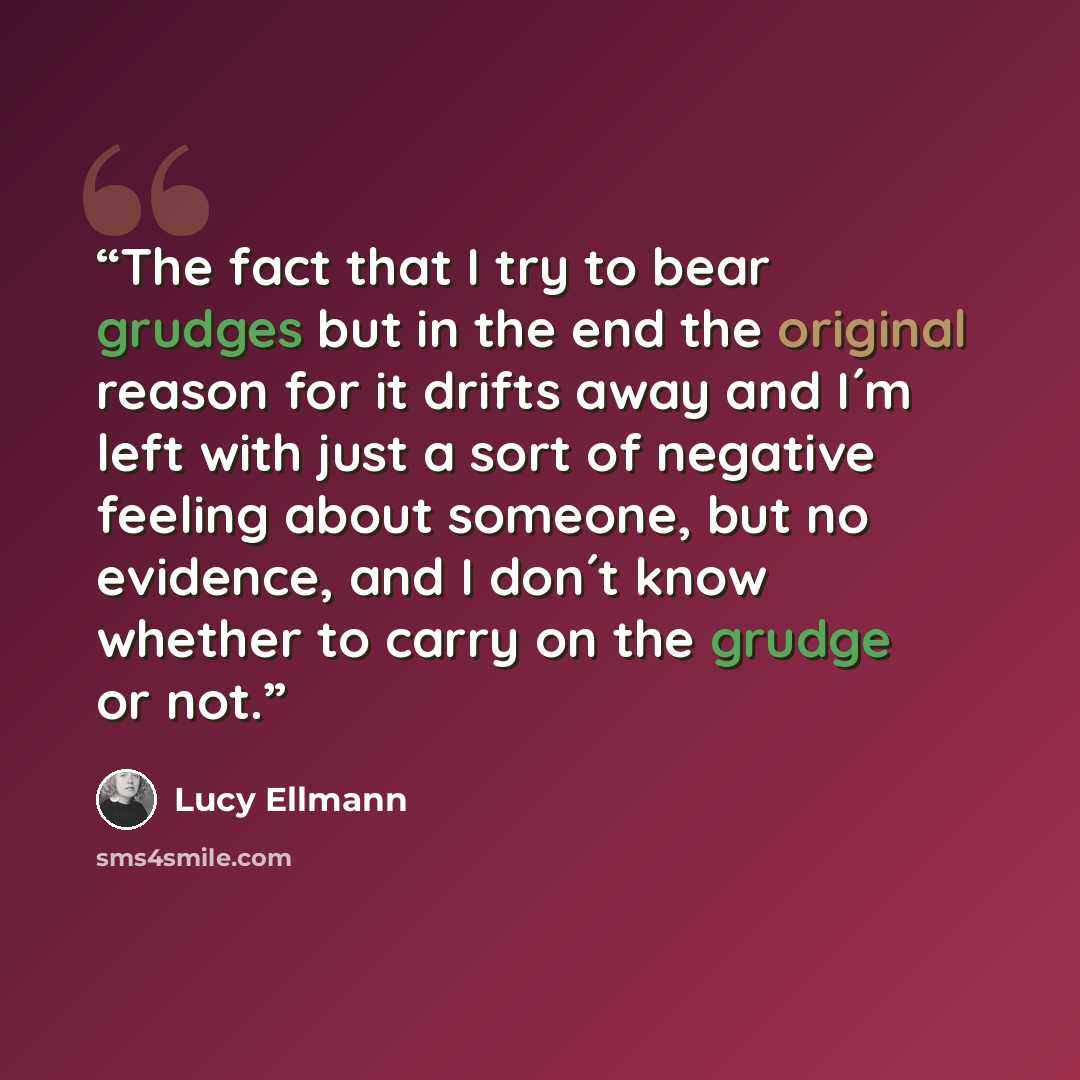 “The fact that I try to bear grudges but in the end the original reason for it drifts away and I´m left with just a sort of negative feeling about someone, but no evidence, and I don´t know whether to carry on the grudge or not.” quote by Lucy Ellmann