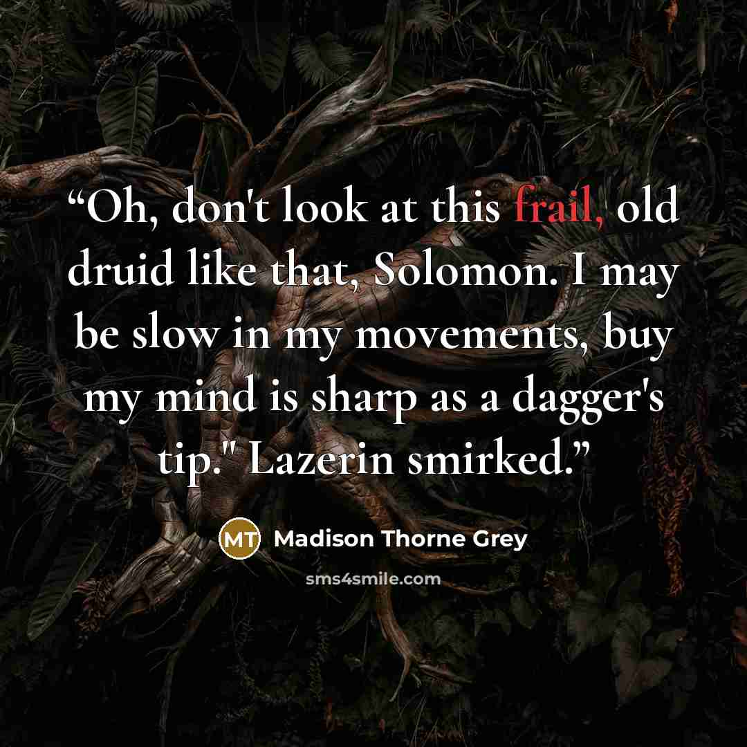 “Oh, don't look at this frail, old druid like that, Solomon. I may be slow in my movements, buy my mind is sharp as a dagger's tip." Lazerin smirked.” quote by Madison Thorne Grey