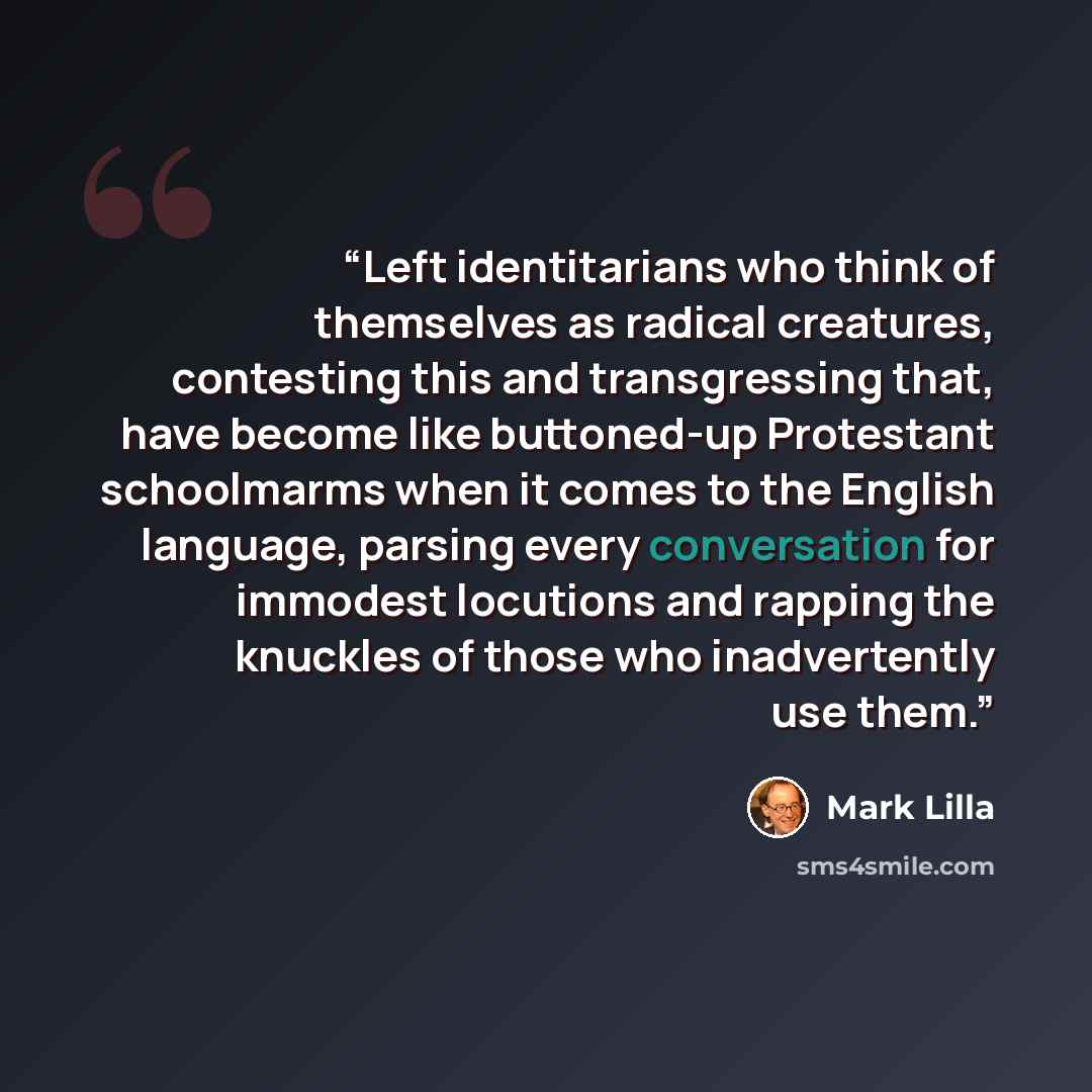 “Left identitarians who think of themselves as radical creatures, contesting this and transgressing that, have become like buttoned-up Protestant schoolmarms when it comes to the English language, parsing every conversation for immodest locutions and rapping the knuckles of those who inadvertently…” quote by Mark Lilla