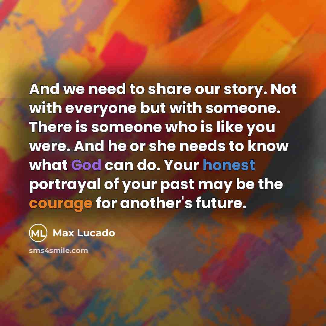 “And we need to share our story. Not with everyone but with someone. There is someone who is like you were. And he or she needs to know what God can do. Your honest portrayal of your past may be the courage for another's future.” quote by Max Lucado