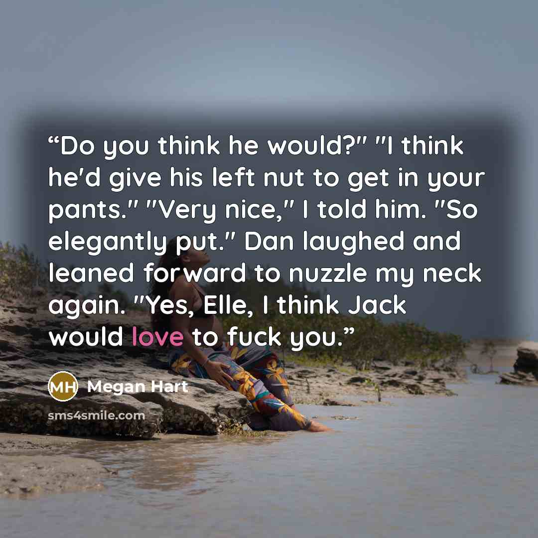 “Do you think he would?" "I think he'd give his left nut to get in your pants." "Very nice," I told him. "So elegantly put." Dan laughed and leaned forward to nuzzle my neck again. "Yes, Elle, I think Jack would love to fuck you.” quote by Megan Hart