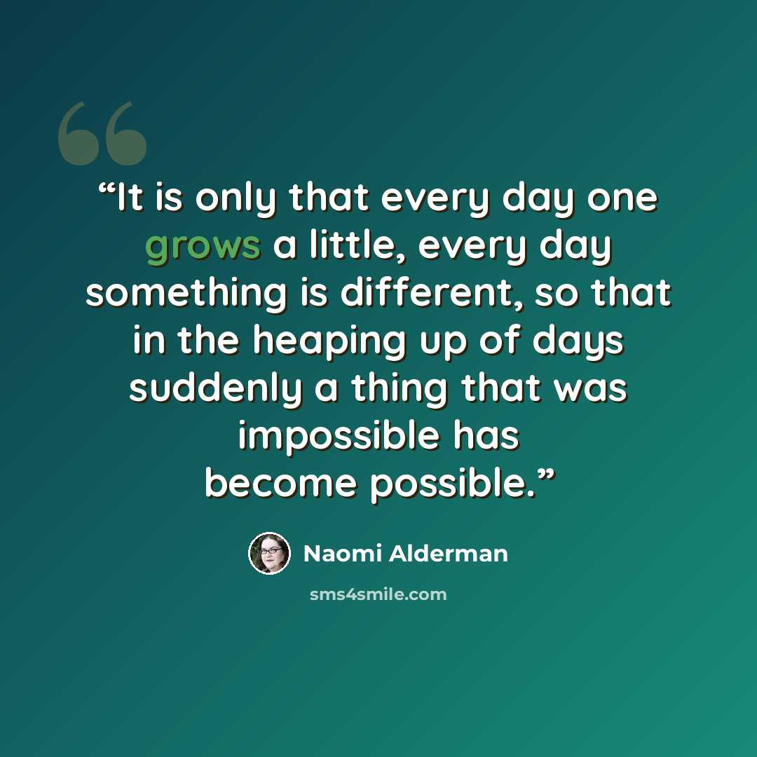 “It is only that every day one grows a little, every day something is different, so that in the heaping up of days suddenly a thing that was impossible has become possible.” quote by Naomi Alderman