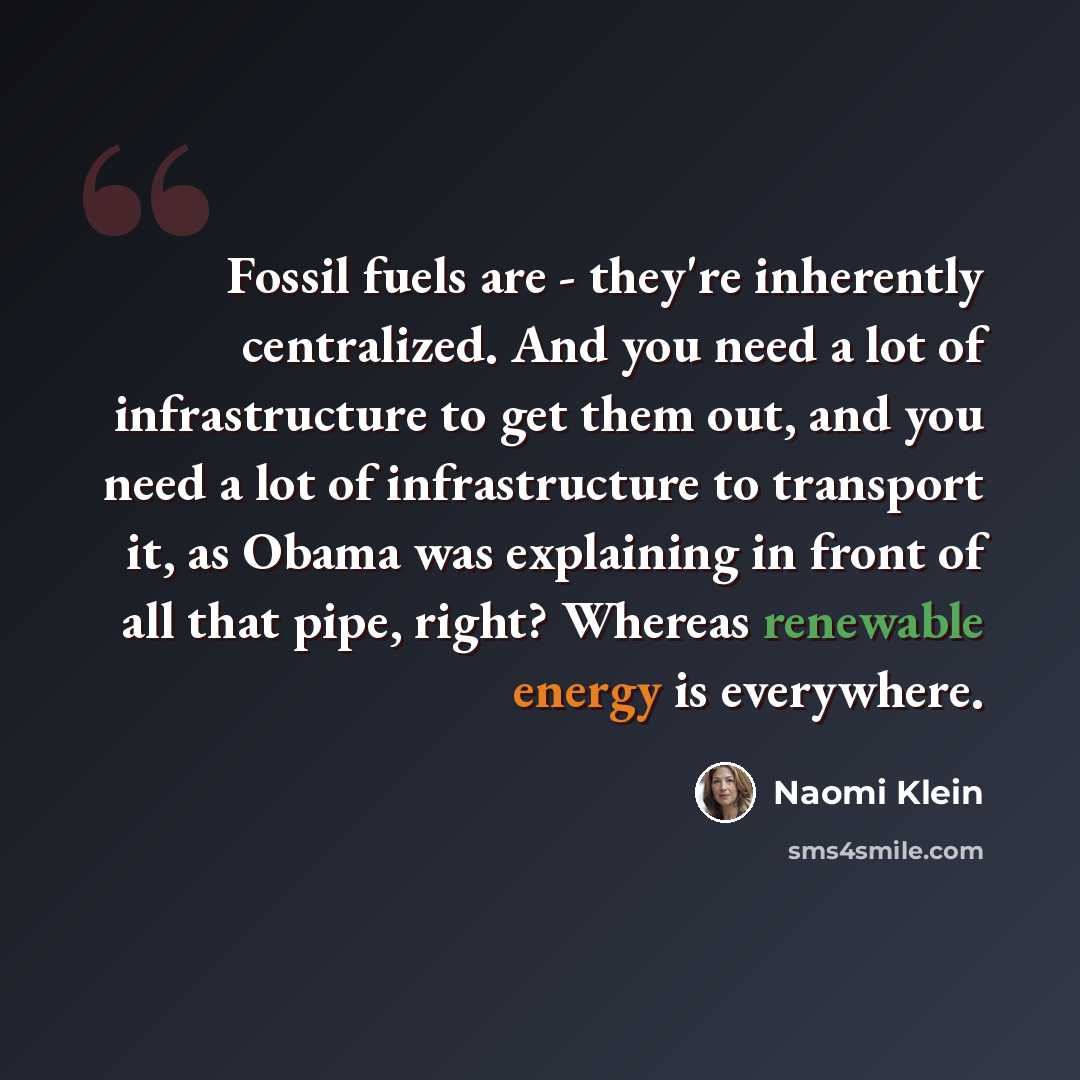 “Fossil fuels are - they're inherently centralized. And you need a lot of infrastructure to get them out, and you need a lot of infrastructure to transport it, as Obama was explaining in front of all that pipe, right? Whereas renewable energy is everywhere.” quote by Naomi Klein