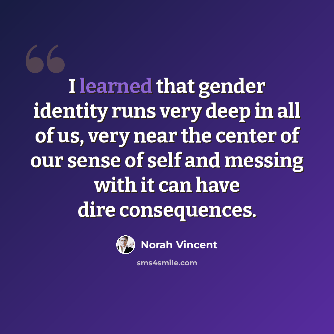 “I learned that gender identity runs very deep in all of us, very near the center of our sense of self and messing with it can have dire consequences.” quote by Norah Vincent