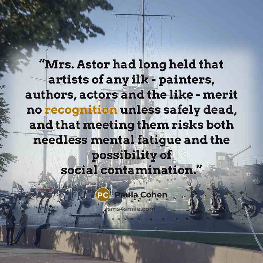 “Mrs. Astor had long held that artists of any ilk - painters, authors, actors and the like - merit no recognition unless safely dead, and that meeting them risks both needless mental fatigue and the possibility of social contamination.” quote by Paula Cohen