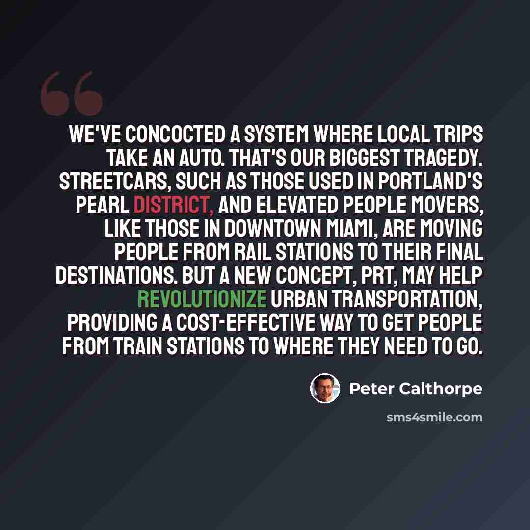 “We've concocted a system where local trips take an auto. That's our biggest tragedy. Streetcars, such as those used in Portland's Pearl District, and elevated people movers, like those in downtown Miami, are moving people from rail stations to their final destinations. But a new concept, PRT, may…” quote by Peter Calthorpe