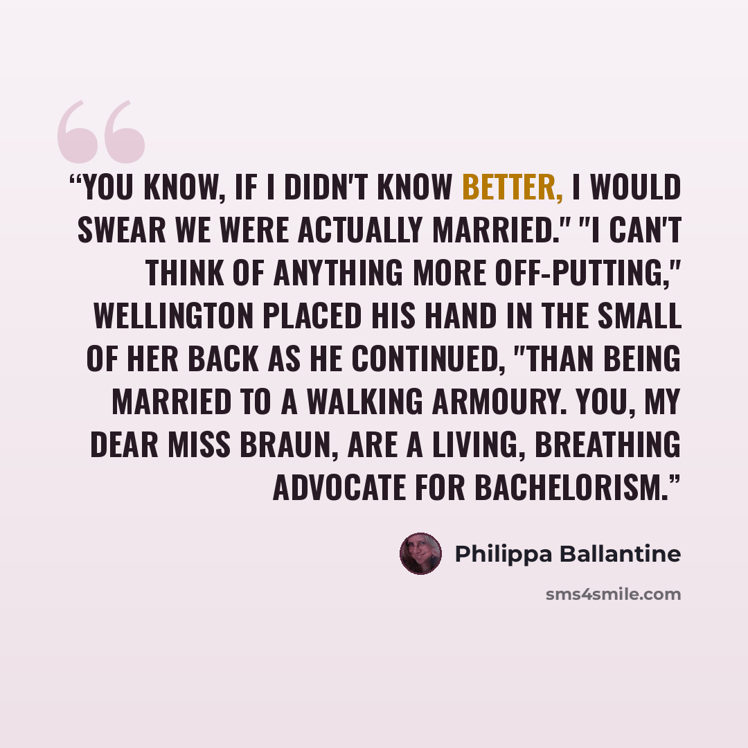 “You know, if I didn't know better, I would swear we were actually married." "I can't think of anything more off-putting," Wellington placed his hand in the small of her back as he continued, "than being married to a walking armoury. You, my dear Miss Braun, are a living, breathing advocate for…” quote by Philippa Ballantine