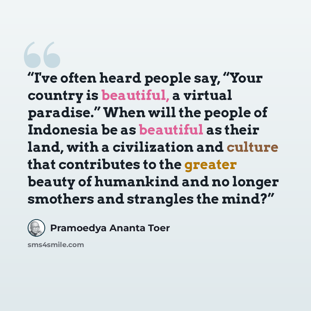 “I've often heard people say, “Your country is beautiful, a virtual paradise.” When will the people of Indonesia be as beautiful as their land, with a civilization and culture that contributes to the greater beauty of humankind and no longer smothers and strangles the mind?” quote by Pramoedya Ananta Toer